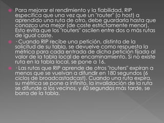  Para mejorar el rendimiento y la fiabilidad, RIP
especifica que una vez que un "router" (o host) a
aprendido una ruta de otro, debe guardarla hasta que
conozca una mejor (de coste estrictamente menor).
Esto evita que los "routers" oscilen entre dos o más rutas
de igual coste.
 · Cuando RIP recibe una petición, distinta de la
solicitud de su tabla, se devuelve como respuesta la
métrica para cada entrada de dicha petición fijada al
valor de la tabla local de encaminamiento. Si no existe
ruta en la tabla local, se pone a 16.
 · Las rutas que RIP aprende de otros "routers" expiran a
menos que se vuelvan a difundir en 180 segundos (6
ciclos de broadcastadcast). Cuando una ruta expira,
su métrica se pone a infinito, la invalidación de la ruta
se difunde a los vecinos, y 60 segundos más tarde, se
borra de la tabla.
 