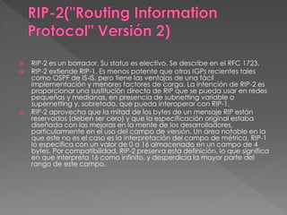  RIP-2 es un borrador. Su status es electivo. Se describe en el RFC 1723.
 RIP-2 extiende RIP-1. Es menos potente que otros IGPs recientes tales
como OSPF de IS-IS, pero tiene las ventajas de una fácil
implementación y menores factores de carga. La intención de RIP-2 es
proporcionar una sustitución directa de RIP que se pueda usar en redes
pequeñas y medianas, en presencia de subnetting variable o
supernetting y, sobretodo, que pueda interoperar con RIP-1.
 RIP-2 aprovecha que la mitad de los bytes de un mensaje RIP están
reservados (deben ser cero) y que la especificación original estaba
diseñada con las mejoras en la mente de los desarrolladores,
particularmente en el uso del campo de versión. Un área notable en la
que este no es el caso es la interpretación del campo de métrica. RIP-1
lo especifica con un valor de 0 a 16 almacenado en un campo de 4
bytes. Por compatibilidad, RIP-2 preserva esta definición, lo que significa
en que interpreta 16 como infinito, y desperdicia la mayor parte del
rango de este campo.
 