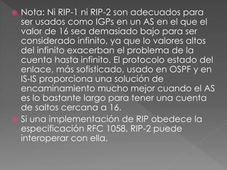  Nota: Ni RIP-1 ni RIP-2 son adecuados para
ser usados como IGPs en un AS en el que el
valor de 16 sea demasiado bajo para ser
considerado infinito, ya que lo valores altos
del infinito exacerban el problema de la
cuenta hasta infinito. El protocolo estado del
enlace, más sofisticado, usado en OSPF y en
IS-IS proporciona una solución de
encaminamiento mucho mejor cuando el AS
es lo bastante largo para tener una cuenta
de saltos cercana a 16.
 Si una implementación de RIP obedece la
especificación RFC 1058, RIP-2 puede
interoperar con ella.
 