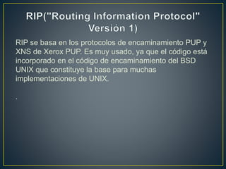RIP se basa en los protocolos de encaminamiento PUP y
XNS de Xerox PUP. Es muy usado, ya que el código está
incorporado en el código de encaminamiento del BSD
UNIX que constituye la base para muchas
implementaciones de UNIX.
.
 