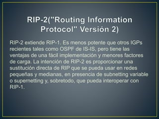 RIP-2 extiende RIP-1. Es menos potente que otros IGPs
recientes tales como OSPF de IS-IS, pero tiene las
ventajas de una fácil implementación y menores factores
de carga. La intención de RIP-2 es proporcionar una
sustitución directa de RIP que se pueda usar en redes
pequeñas y medianas, en presencia de subnetting variable
o supernetting y, sobretodo, que pueda interoperar con
RIP-1.
 