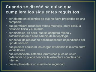 • ser abierto en el sentido de que no fuera propiedad de una
compañía.
• que permitiera reconocer varias métricas, entre ellas, la
distancia física y el retardo.
• ser dinámico, es decir, que se adaptará rápida y
automáticamente a los cambio de la topología.
• ser capaz de realizar en encaminamiento dependiendo del
tipo de servicio.
• que pudiera equilibrar las cargas dividiendo la misma entre
varias líneas.
• que reconociera sistemas jerárquicos pues un único
ordenador no puede conocer la estructura completa de
Internet.
• que implementara un mínimo de seguridad.
 