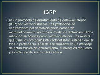 • es un protocolo de enrutamiento de gateway interior
(IGP) por vector-distancia. Los protocolos de
enrutamiento por vector-distancia comparan
matemáticamente las rutas al medir las distancias. Dicha
medición se conoce como vector-distancia. Los routers
que usan los protocolos de vector-distancia deben enviar
toda o parte de su tabla de enrutamiento en un mensaje
de actualización de enrutamiento, a intervalos regulares
y a cada uno de sus routers vecinos.
 