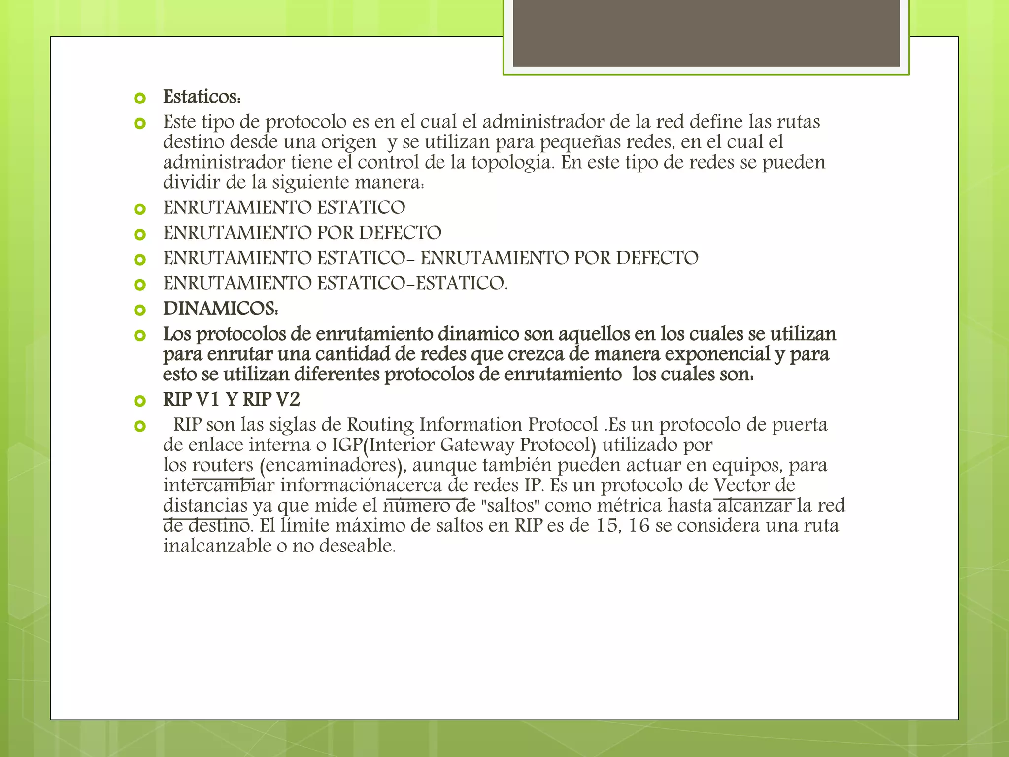  Estaticos:
 Este tipo de protocolo es en el cual el administrador de la red define las rutas
destino desde una origen y se utilizan para pequeñas redes, en el cual el
administrador tiene el control de la topologia. En este tipo de redes se pueden
dividir de la siguiente manera:
 ENRUTAMIENTO ESTATICO
 ENRUTAMIENTO POR DEFECTO
 ENRUTAMIENTO ESTATICO- ENRUTAMIENTO POR DEFECTO
 ENRUTAMIENTO ESTATICO-ESTATICO.
 DINAMICOS:
 Los protocolos de enrutamiento dinamico son aquellos en los cuales se utilizan
para enrutar una cantidad de redes que crezca de manera exponencial y para
esto se utilizan diferentes protocolos de enrutamiento los cuales son:
 RIP V1 Y RIP V2
 RIP son las siglas de Routing Information Protocol .Es un protocolo de puerta
de enlace interna o IGP(Interior Gateway Protocol) utilizado por
los routers (encaminadores), aunque también pueden actuar en equipos, para
intercambiar informaciónacerca de redes IP. Es un protocolo de Vector de
distancias ya que mide el número de "saltos" como métrica hasta alcanzar la red
de destino. El límite máximo de saltos en RIP es de 15, 16 se considera una ruta
inalcanzable o no deseable.
 