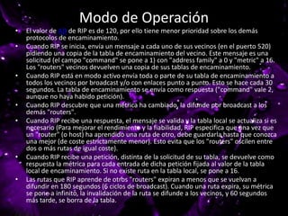 Modo de Operación
• El valor de AD de RIP es de 120, por ello tiene menor prioridad sobre los demás
protocolos de encaminamiento.
• Cuando RIP se inicia, envía un mensaje a cada uno de sus vecinos (en el puerto 520)
pidiendo una copia de la tabla de encaminamiento del vecino. Este mensaje es una
solicitud (el campo "command" se pone a 1) con "address family" a 0 y "metric" a 16.
Los "routers" vecinos devuelven una copia de sus tablas de encaminamiento.
• Cuando RIP está en modo activo envía toda o parte de su tabla de encaminamiento a
todos los vecinos por broadcast y/o con enlaces punto a punto. Esto se hace cada 30
segundos. La tabla de encaminamiento se envía como respuesta ("command" vale 2,
aunque no haya habido petición).
• Cuando RIP descubre que una métrica ha cambiado, la difunde por broadcast a los
demás "routers".
• Cuando RIP recibe una respuesta, el mensaje se valida y la tabla local se actualiza si es
necesario (Para mejorar el rendimiento y la fiabilidad, RIP especifica que una vez que
un "router" (o host) ha aprendido una ruta de otro, debe guardarla hasta que conozca
una mejor (de coste estrictamente menor). Esto evita que los "routers" oscilen entre
dos o más rutas de igual coste).
• Cuando RIP recibe una petición, distinta de la solicitud de su tabla, se devuelve como
respuesta la métrica para cada entrada de dicha petición fijada al valor de la tabla
local de encaminamiento. Si no existe ruta en la tabla local, se pone a 16.
• Las rutas que RIP aprende de otros "routers" expiran a menos que se vuelvan a
difundir en 180 segundos (6 ciclos de broadcast). Cuando una ruta expira, su métrica
se pone a infinito, la invalidación de la ruta se difunde a los vecinos, y 60 segundos
más tarde, se borra de la tabla.
 