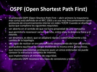 OSPF (Open Shortest Path First)
• El protocolo OSPF (Open Shortest Path First – abrir primero la trayectoria
mas corta) está definido en el RFC 1583 y se usa muy frecuentemente como
protocolo de encaminamiento interior en redes TCP/IP. Cuando se diseñó se
quiso que cumpliera los siguientes requisitos:
• ser abierto en el sentido de que no fuera propiedad de una compañía.
• que permitiera reconocer varias métricas, entre ellas, la distancia física y el
retardo.
• ser dinámico, es decir, que se adaptará rápida y automáticamente a los
cambio de la topología.
• ser capaz de realizar en encaminamiento dependiendo del tipo de servicio.
• que pudiera equilibrar las cargas dividiendo la misma entre varias líneas.
• que reconociera sistemas jerárquicos pues un único ordenador no puede
conocer la estructura completa de Internet.
• que implementara un mínimo de seguridad.
• El protocolo OSPF reconoce tres tipos de conexiones y redes:
 