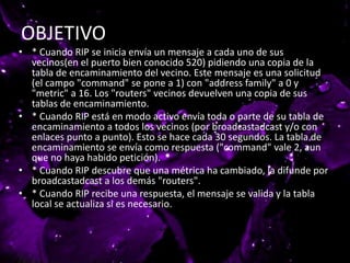 OBJETIVO
• * Cuando RIP se inicia envía un mensaje a cada uno de sus
vecinos(en el puerto bien conocido 520) pidiendo una copia de la
tabla de encaminamiento del vecino. Este mensaje es una solicitud
(el campo "command" se pone a 1) con "address family" a 0 y
"metric" a 16. Los "routers" vecinos devuelven una copia de sus
tablas de encaminamiento.
• * Cuando RIP está en modo activo envía toda o parte de su tabla de
encaminamiento a todos los vecinos (por broadcastadcast y/o con
enlaces punto a punto). Esto se hace cada 30 segundos. La tabla de
encaminamiento se envía como respuesta ("command" vale 2, aun
que no haya habido petición).
• * Cuando RIP descubre que una métrica ha cambiado, la difunde por
broadcastadcast a los demás "routers".
• * Cuando RIP recibe una respuesta, el mensaje se valida y la tabla
local se actualiza si es necesario.
 
