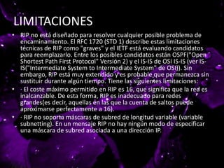 LIMITACIONES
• RIP no está diseñado para resolver cualquier posible problema de
encaminamiento. El RFC 1720 (STD 1) describe estas limitaciones
técnicas de RIP como "graves" y el IETF está evaluando candidatos
para reemplazarlo. Entre los posibles candidatos están OSPF("Open
Shortest Path First Protocol" Versión 2) y el IS-IS de OSI IS-IS (ver IS-
IS("Intermediate System to Intermediate System" de OSI)). Sin
embargo, RIP está muy extendido y es probable que permanezca sin
sustituir durante algún tiempo. Tiene las siguientes limitaciones:
• · El coste máximo permitido en RIP es 16, que significa que la red es
inalcanzable. De esta forma, RIP es inadecuado para redes
grandes(es decir, aquellas en las que la cuenta de saltos puede
aproximarse perfectamente a 16).
• · RIP no soporta máscaras de subred de longitud variable (variable
subnetting). En un mensaje RIP no hay ningún modo de especificar
una máscara de subred asociada a una dirección IP.
 