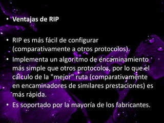 • Ventajas de RIP
• RIP es más fácil de configurar
(comparativamente a otros protocolos).
• Implementa un algoritmo de encaminamiento
más simple que otros protocolos, por lo que el
cálculo de la "mejor" ruta (comparativamente
en encaminadores de similares prestaciones) es
más rápida.
• Es soportado por la mayoría de los fabricantes.
 