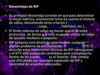 • Desventajas de RIP
• Su principal desventaja consiste en que para determinar
la mejor métrica, únicamente toma en cuenta el número
de saltos, descartando otros criterios (ancho de
banda, congestión, carga, retardo, fiabilidad, etc.).
• El límite máximo de saltos es menor que el de otros
protocolos, de forma que solo se puede utilizar en redes
de tamaño mediano o pequeño.
• RIP tampoco está diseñado para resolver cualquier
posible problema de enrutamiento. El RFC 1720 (STD 1)
describe estas limitaciones técnicas de RIP como graves
y el IETF está evaluando candidatos para reemplazarlo,
dentro de los cuales OSPF es el favorito. Este cambio
está dificultado por la amplia expansión de RIP y
necesidad de acuerdos adecuados.
 