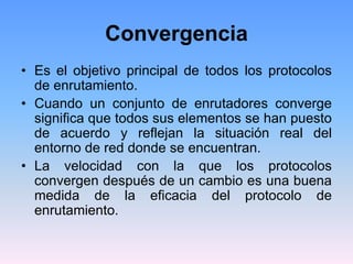 Convergencia
• Es el objetivo principal de todos los protocolos
de enrutamiento.
• Cuando un conjunto de enrutadores converge
significa que todos sus elementos se han puesto
de acuerdo y reflejan la situación real del
entorno de red donde se encuentran.
• La velocidad con la que los protocolos
convergen después de un cambio es una buena
medida de la eficacia del protocolo de
enrutamiento.
 