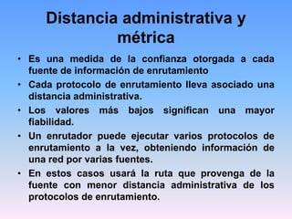 Distancia administrativa y
métrica
• Es una medida de la confianza otorgada a cada
fuente de información de enrutamiento
• Cada protocolo de enrutamiento lleva asociado una
distancia administrativa.
• Los valores más bajos significan una mayor
fiabilidad.
• Un enrutador puede ejecutar varios protocolos de
enrutamiento a la vez, obteniendo información de
una red por varias fuentes.
• En estos casos usará la ruta que provenga de la
fuente con menor distancia administrativa de los
protocolos de enrutamiento.
 