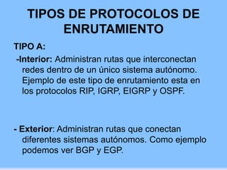 TIPOS DE PROTOCOLOS DE
ENRUTAMIENTO
TIPO A:
-Interior: Administran rutas que interconectan
redes dentro de un único sistema autónomo.
Ejemplo de este tipo de enrutamiento esta en
los protocolos RIP, IGRP, EIGRP y OSPF.
- Exterior: Administran rutas que conectan
diferentes sistemas autónomos. Como ejemplo
podemos ver BGP y EGP.
 
