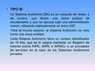 • TIPO B:
Un Sistema Autónomo (SA) es un conjunto de redes, o
de routers, que tienen una única política de
enrutamiento y que se ejecuta bajo una administración
común, utilizando habitualmente un único IGP.
Para el mundo exterior, el Sistema Autónomo es visto
como una única entidad.
Cada Sistema Autónomo tiene un número identificador
de 16 bits, que se le asigna mediante un Registro de
Internet (como RIPE, ARIN, o APNIC), o un proveedor
de servicios en el caso de los Sistemas Autónomos
privados.
 
