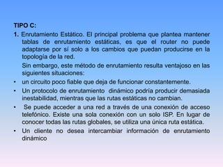 TIPO C:
1. Enrutamiento Estático. El principal problema que plantea mantener
tablas de enrutamiento estáticas, es que el router no puede
adaptarse por sí solo a los cambios que puedan producirse en la
topología de la red.
Sin embargo, este método de enrutamiento resulta ventajoso en las
siguientes situaciones:
• un circuito poco fiable que deja de funcionar constantemente.
• Un protocolo de enrutamiento dinámico podría producir demasiada
inestabilidad, mientras que las rutas estáticas no cambian.
• Se puede acceder a una red a través de una conexión de acceso
telefónico. Existe una sola conexión con un solo ISP. En lugar de
conocer todas las rutas globales, se utiliza una única ruta estática.
• Un cliente no desea intercambiar información de enrutamiento
dinámico
 