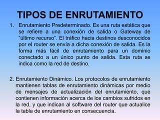 1. Enrutamiento Predeterminado. Es una ruta estática que
se refiere a una conexión de salida o Gateway de
“último recurso”. El tráfico hacia destinos desconocidos
por el router se envía a dicha conexión de salida. Es la
forma más fácil de enrutamiento para un dominio
conectado a un único punto de salida. Esta ruta se
indica como la red de destino.
2. Enrutamiento Dinámico. Los protocolos de enrutamiento
mantienen tablas de enrutamiento dinámicas por medio
de mensajes de actualización del enrutamiento, que
contienen información acerca de los cambios sufridos en
la red, y que indican al software del router que actualice
la tabla de enrutamiento en consecuencia.
TIPOS DE ENRUTAMIENTO
 