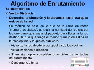 Algoritmo de Enrutamiento
Se clasifican en:
a) Vector Distancia:
• Determina la dirección y la distancia hacia cualquier
enlace de la red.
• Su métrica se basa en lo que se le llama en redes
“Numero de Saltos”, es decir la cantidad de routers por
los que tiene que pasar el paquete para llegar a la red
destino, la ruta que tenga el menor numero de saltos es
la mas optima y la que se publicará.
- Visualiza la red desde la perspectiva de los vecinos
- Actualizaciones periódicas
- Transmite copias completas o parciales de las tablas
de enrutamiento
- Convergencia lenta
- Incrementa las métricas a través de las actualizaciones
 
