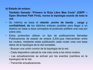 b) Estado de enlace:
También llamado “Primero la Ruta Libre Mas Corta” (OSPF –
Open Shortest Path First), recrea la topología exacta de toda la
red.
• Su métrica se basa el retardo ,ancho de banda , carga y
confiabilidad, de los distintos enlaces posibles para llegar a un
destino en base a esos conceptos el protocolo prefiere una ruta por
sobre otra.
• Estos protocolos utilizan un tipo de publicaciones llamadas
Publicaciones de estado de enlace (LSA),que intercambian entre
los routers, mediante estas publicación cada router crea una base
datos de la topología de la red completa.
- Buscan una unión común de la topología de la red.
- Cada dispositivo calcula la ruta más corta a los otros routers.
- Las actualizaciones se activan por los eventos (cambios en la
topología) de la red.
- Transmite actualizaciones.
 