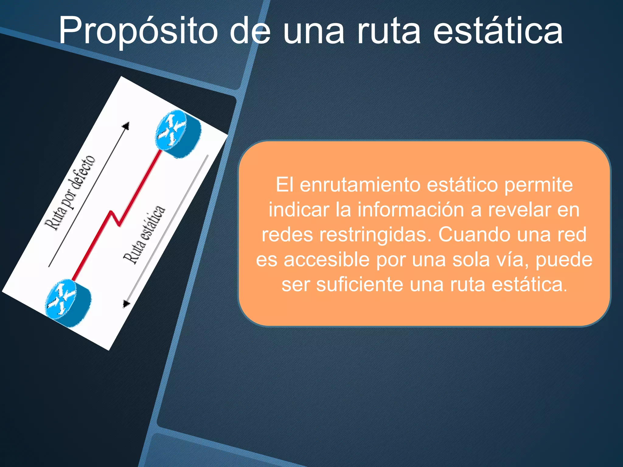 Propósito de una ruta estática
El enrutamiento estático permite
indicar la información a revelar en
redes restringidas. Cuando una red
es accesible por una sola vía, puede
ser suficiente una ruta estática.
 