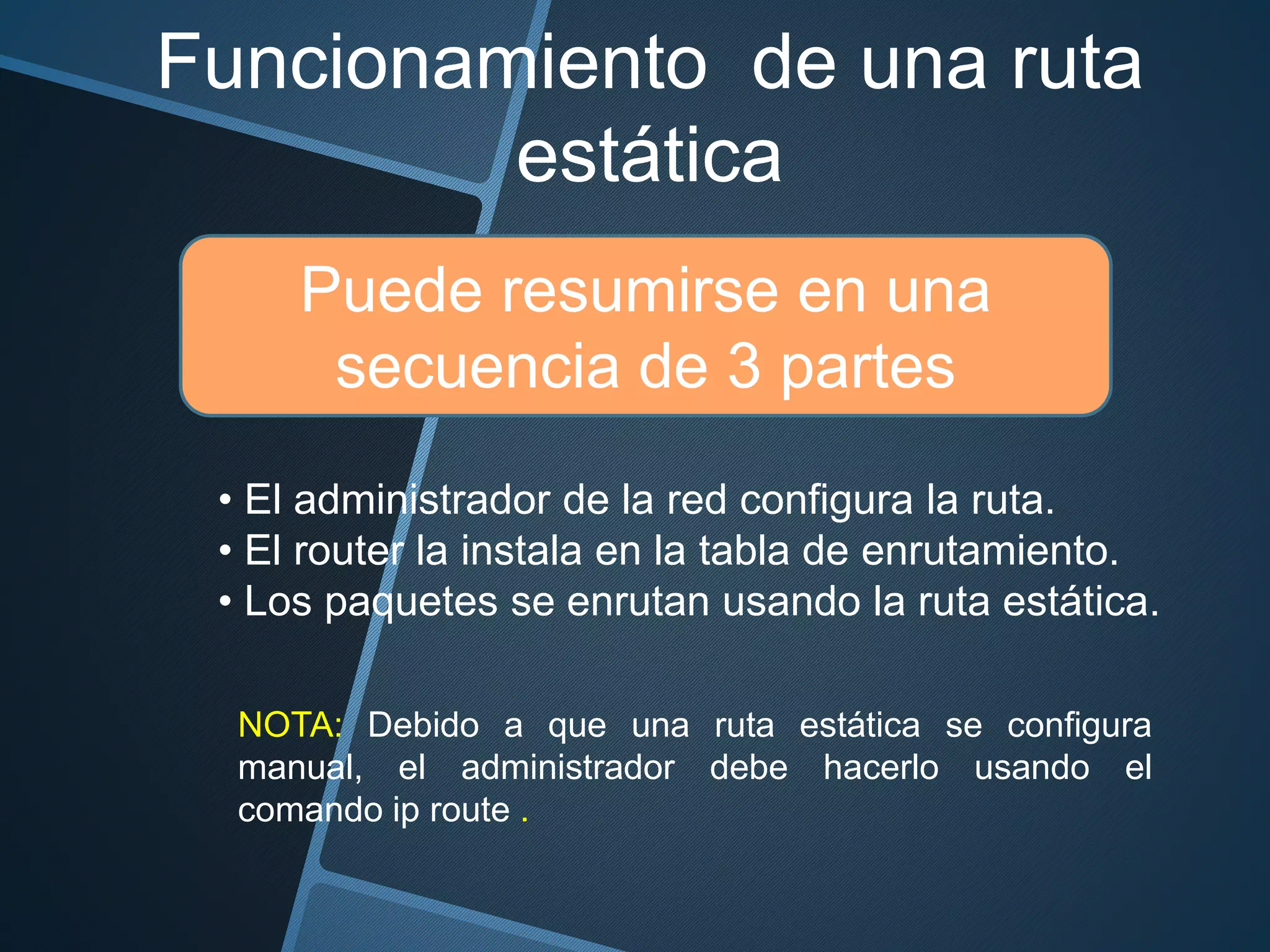 Funcionamiento de una ruta
estática
Puede resumirse en una
secuencia de 3 partes
NOTA: Debido a que una ruta estática se configura
manual, el administrador debe hacerlo usando el
comando ip route .
• El administrador de la red configura la ruta.
• El router la instala en la tabla de enrutamiento.
• Los paquetes se enrutan usando la ruta estática.
 