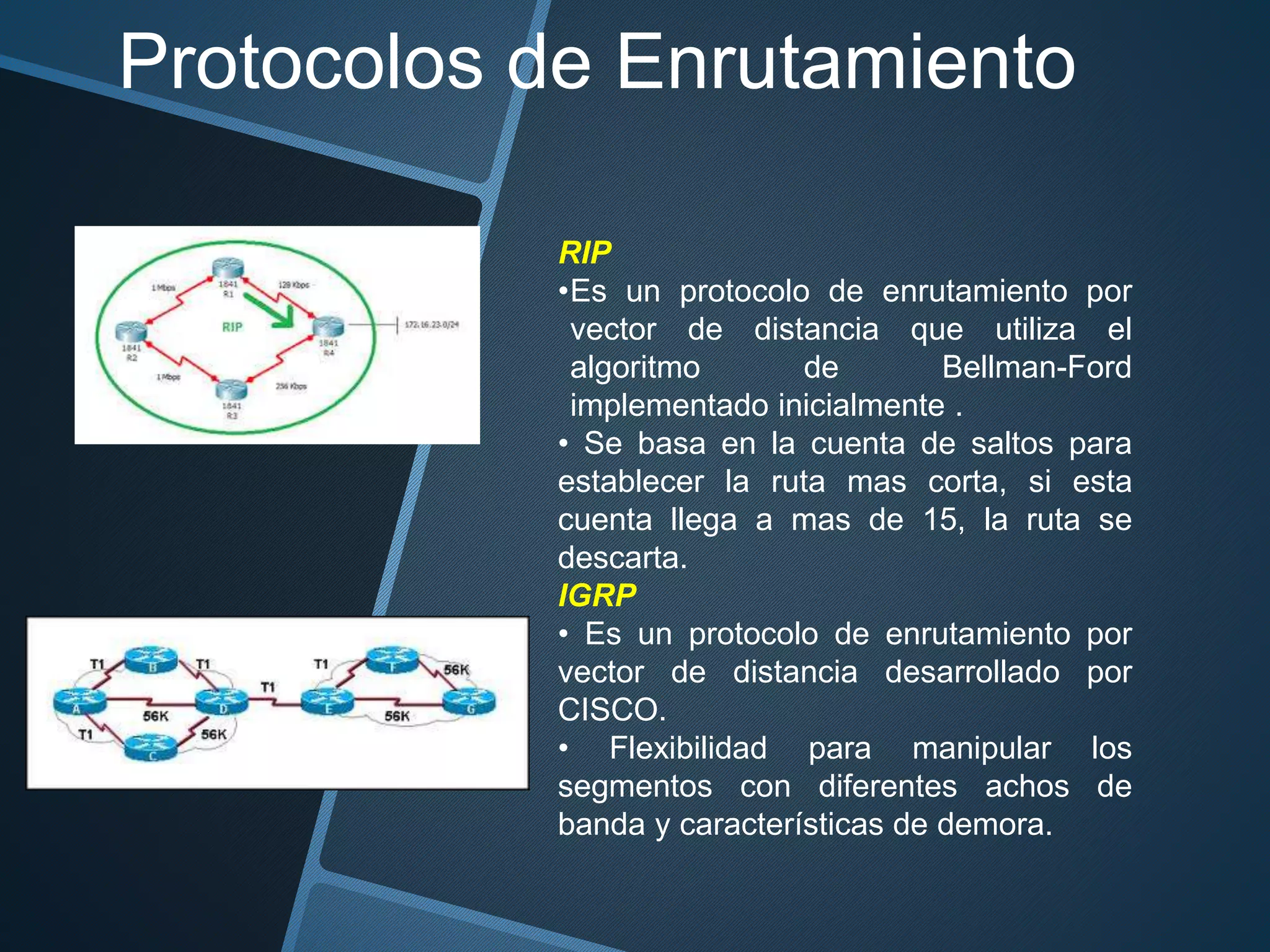 Protocolos de Enrutamiento
RIP
•Es un protocolo de enrutamiento por
vector de distancia que utiliza el
algoritmo de Bellman-Ford
implementado inicialmente .
• Se basa en la cuenta de saltos para
establecer la ruta mas corta, si esta
cuenta llega a mas de 15, la ruta se
descarta.
IGRP
• Es un protocolo de enrutamiento por
vector de distancia desarrollado por
CISCO.
• Flexibilidad para manipular los
segmentos con diferentes achos de
banda y características de demora.
 