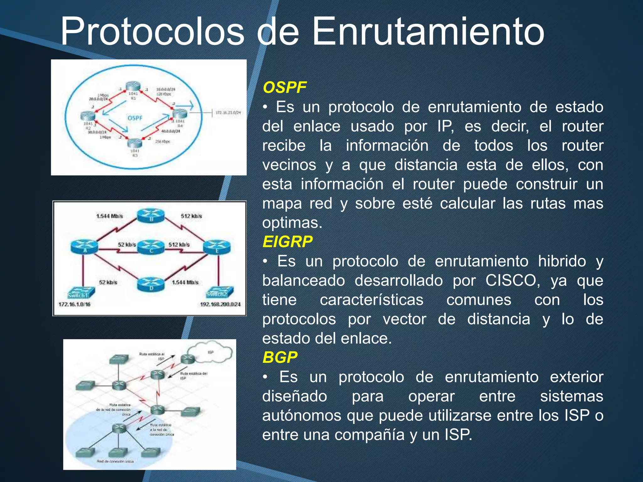 OSPF
• Es un protocolo de enrutamiento de estado
del enlace usado por IP, es decir, el router
recibe la información de todos los router
vecinos y a que distancia esta de ellos, con
esta información el router puede construir un
mapa red y sobre esté calcular las rutas mas
optimas.
EIGRP
• Es un protocolo de enrutamiento hibrido y
balanceado desarrollado por CISCO, ya que
tiene características comunes con los
protocolos por vector de distancia y lo de
estado del enlace.
BGP
• Es un protocolo de enrutamiento exterior
diseñado para operar entre sistemas
autónomos que puede utilizarse entre los ISP o
entre una compañía y un ISP.
Protocolos de Enrutamiento
 