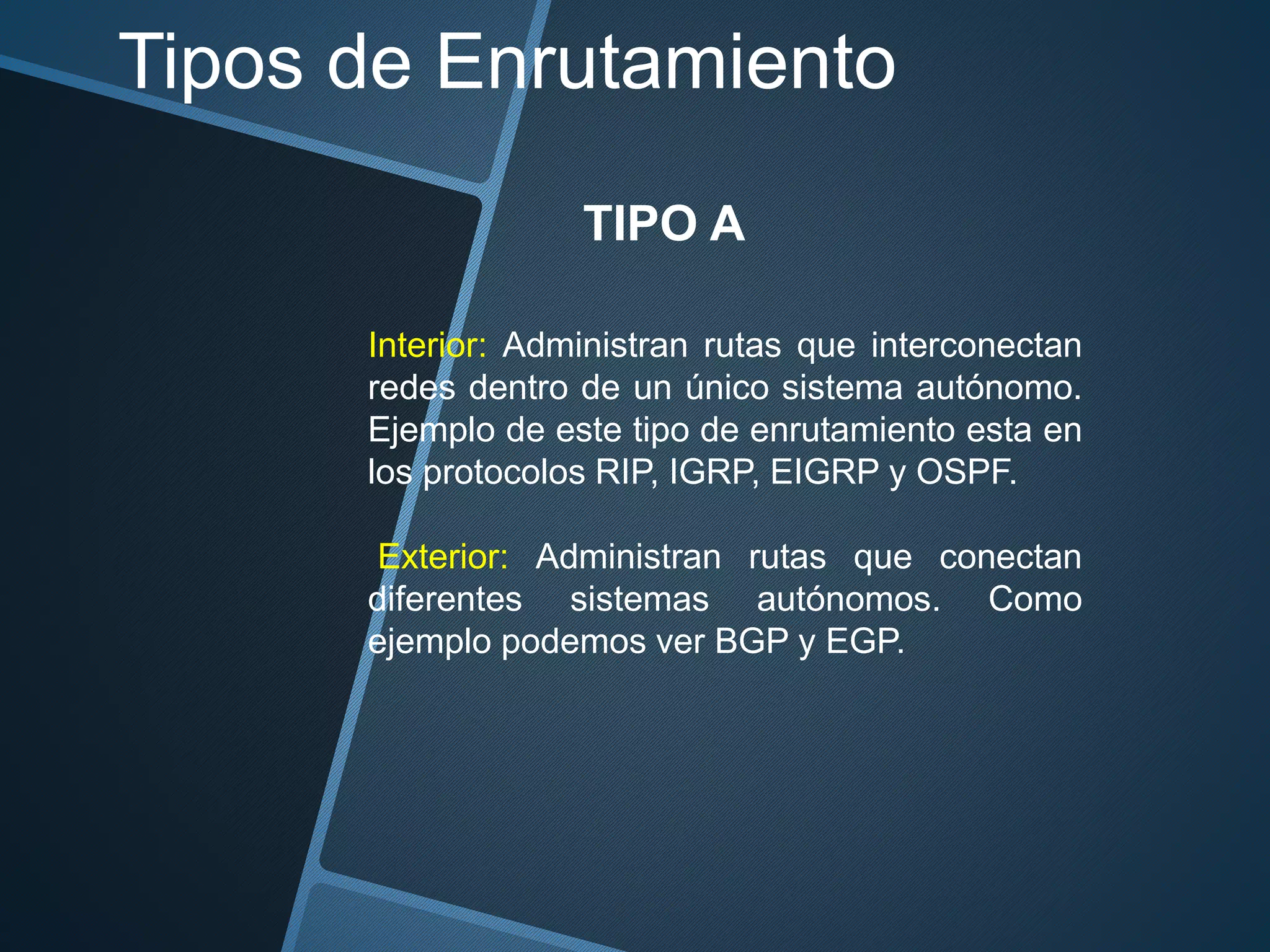 Tipos de Enrutamiento
TIPO A
Interior: Administran rutas que interconectan
redes dentro de un único sistema autónomo.
Ejemplo de este tipo de enrutamiento esta en
los protocolos RIP, IGRP, EIGRP y OSPF.
Exterior: Administran rutas que conectan
diferentes sistemas autónomos. Como
ejemplo podemos ver BGP y EGP.
 