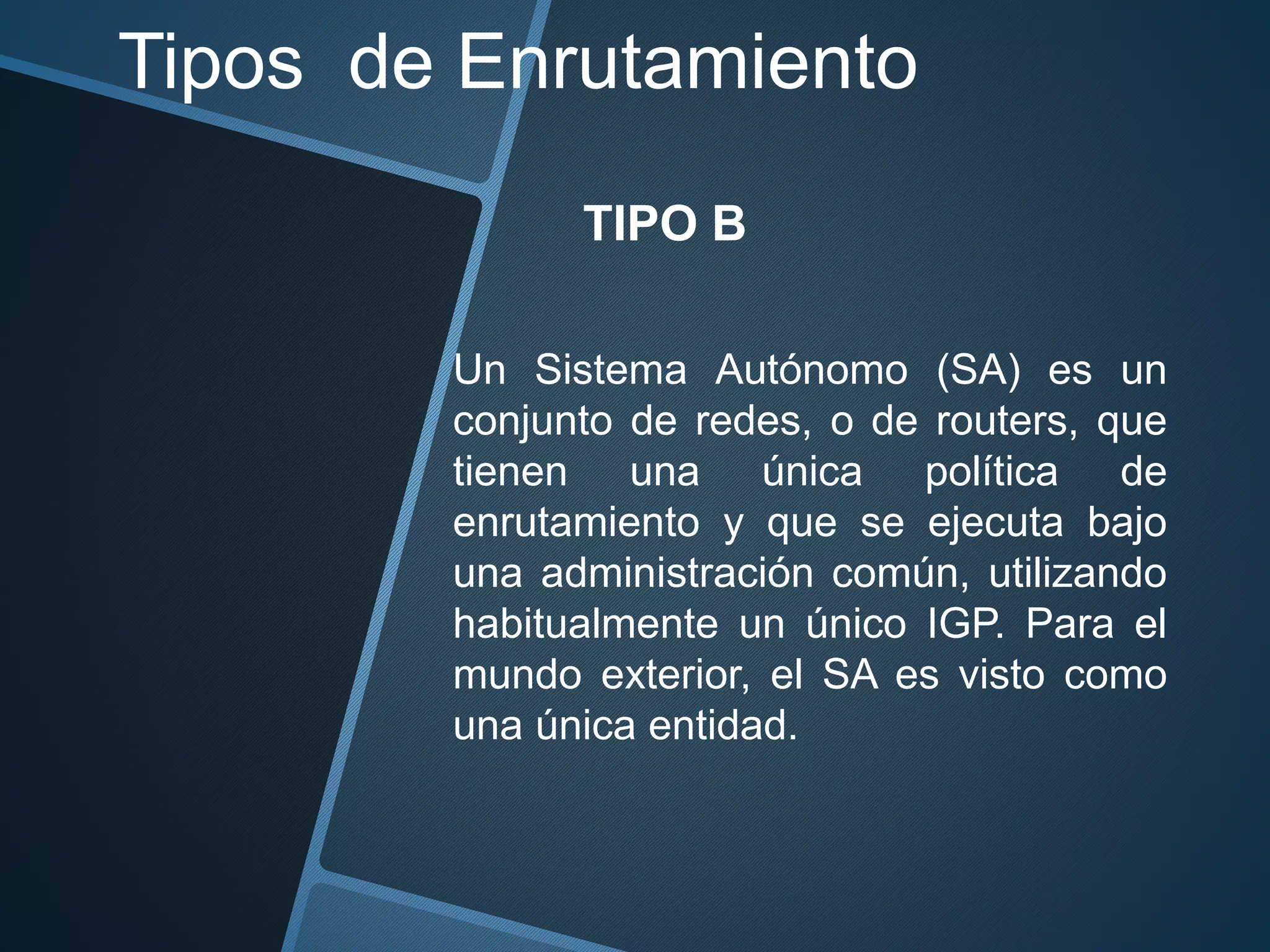 Tipos de Enrutamiento
TIPO B
Un Sistema Autónomo (SA) es un
conjunto de redes, o de routers, que
tienen una única política de
enrutamiento y que se ejecuta bajo
una administración común, utilizando
habitualmente un único IGP. Para el
mundo exterior, el SA es visto como
una única entidad.
 