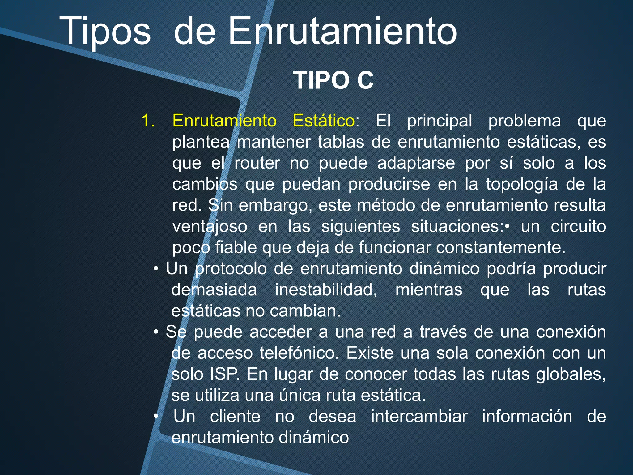 Tipos de Enrutamiento
TIPO C
1. Enrutamiento Estático: El principal problema que
plantea mantener tablas de enrutamiento estáticas, es
que el router no puede adaptarse por sí solo a los
cambios que puedan producirse en la topología de la
red. Sin embargo, este método de enrutamiento resulta
ventajoso en las siguientes situaciones:• un circuito
poco fiable que deja de funcionar constantemente.
• Un protocolo de enrutamiento dinámico podría producir
demasiada inestabilidad, mientras que las rutas
estáticas no cambian.
• Se puede acceder a una red a través de una conexión
de acceso telefónico. Existe una sola conexión con un
solo ISP. En lugar de conocer todas las rutas globales,
se utiliza una única ruta estática.
• Un cliente no desea intercambiar información de
enrutamiento dinámico
 