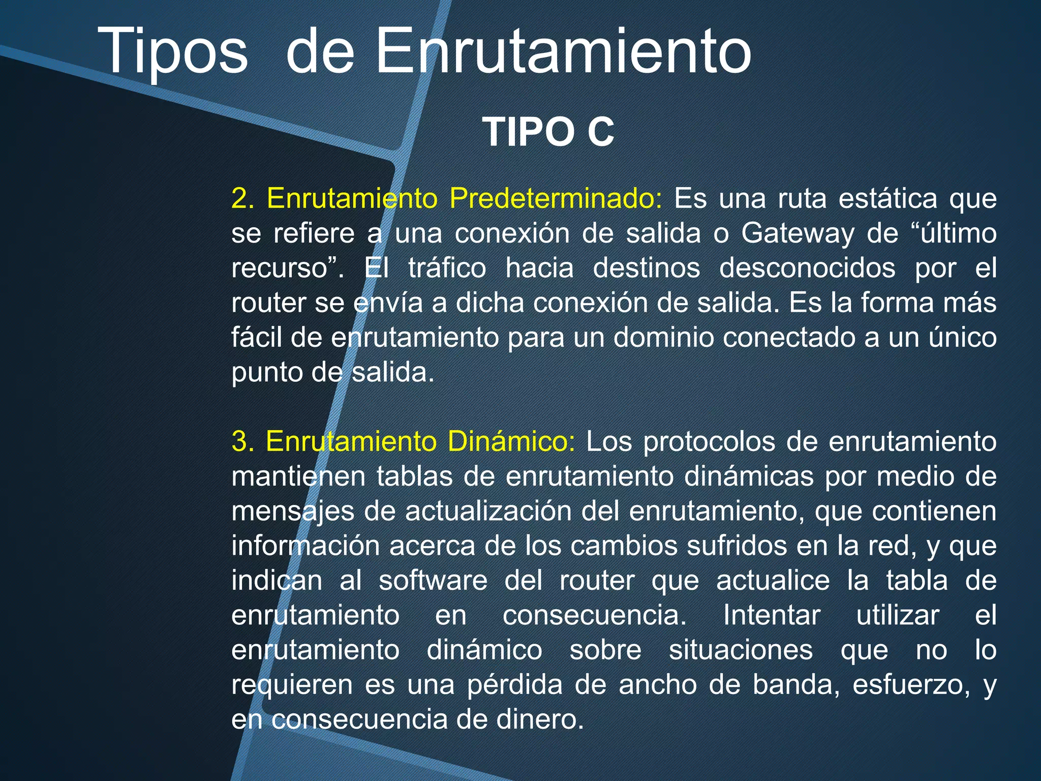 Tipos de Enrutamiento
TIPO C
2. Enrutamiento Predeterminado: Es una ruta estática que
se refiere a una conexión de salida o Gateway de “último
recurso”. El tráfico hacia destinos desconocidos por el
router se envía a dicha conexión de salida. Es la forma más
fácil de enrutamiento para un dominio conectado a un único
punto de salida.
3. Enrutamiento Dinámico: Los protocolos de enrutamiento
mantienen tablas de enrutamiento dinámicas por medio de
mensajes de actualización del enrutamiento, que contienen
información acerca de los cambios sufridos en la red, y que
indican al software del router que actualice la tabla de
enrutamiento en consecuencia. Intentar utilizar el
enrutamiento dinámico sobre situaciones que no lo
requieren es una pérdida de ancho de banda, esfuerzo, y
en consecuencia de dinero.
 