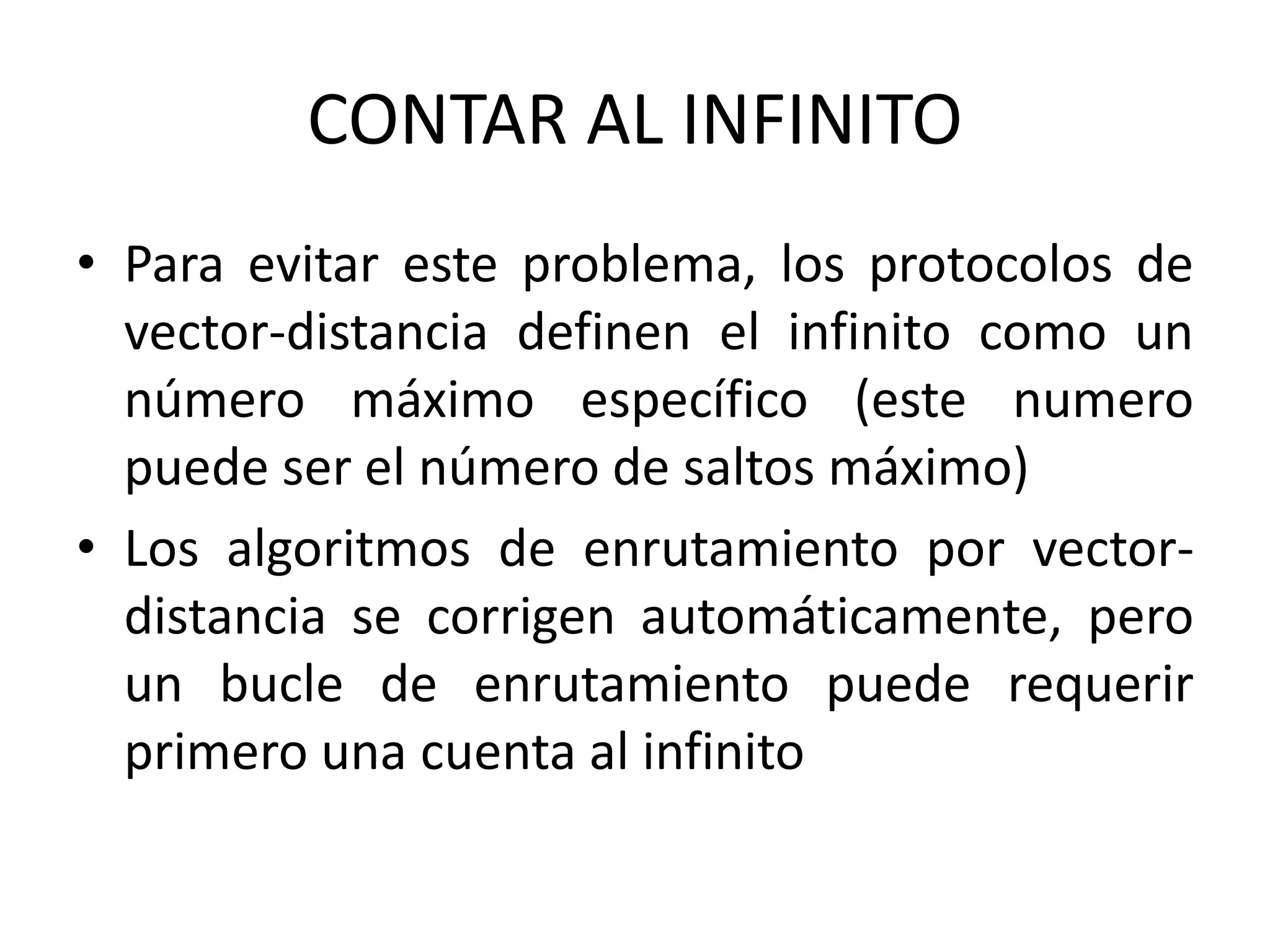 CONTAR AL INFINITO
• Para evitar este problema, los protocolos de
vector-distancia definen el infinito como un
número máximo específico (este numero
puede ser el número de saltos máximo)
• Los algoritmos de enrutamiento por vector-
distancia se corrigen automáticamente, pero
un bucle de enrutamiento puede requerir
primero una cuenta al infinito
 