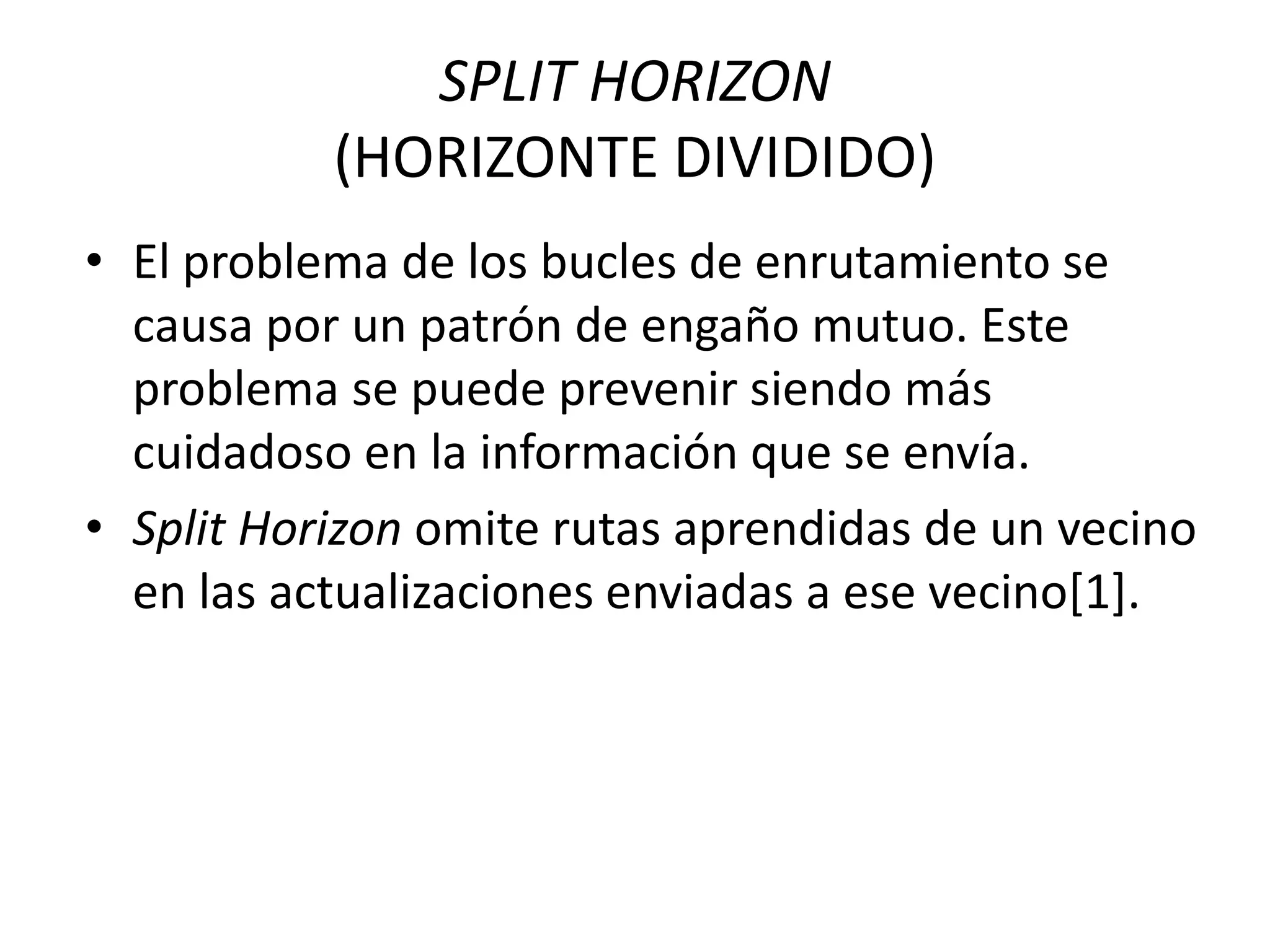 SPLIT HORIZON
(HORIZONTE DIVIDIDO)
• El problema de los bucles de enrutamiento se
causa por un patrón de engaño mutuo. Este
problema se puede prevenir siendo más
cuidadoso en la información que se envía.
• Split Horizon omite rutas aprendidas de un vecino
en las actualizaciones enviadas a ese vecino[1].
 