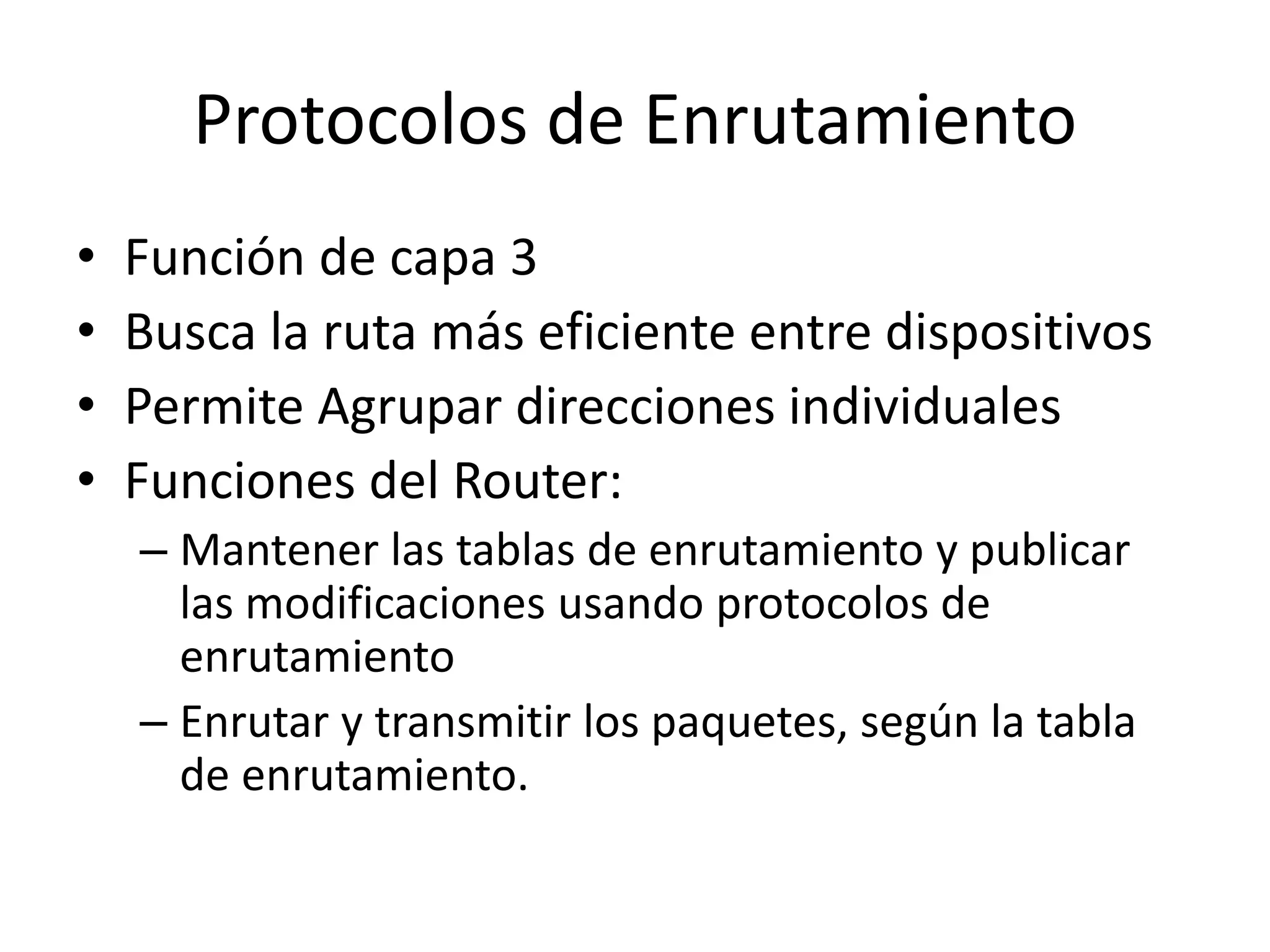 Protocolos de Enrutamiento
• Función de capa 3
• Busca la ruta más eficiente entre dispositivos
• Permite Agrupar direcciones individuales
• Funciones del Router:
– Mantener las tablas de enrutamiento y publicar
las modificaciones usando protocolos de
enrutamiento
– Enrutar y transmitir los paquetes, según la tabla
de enrutamiento.
 