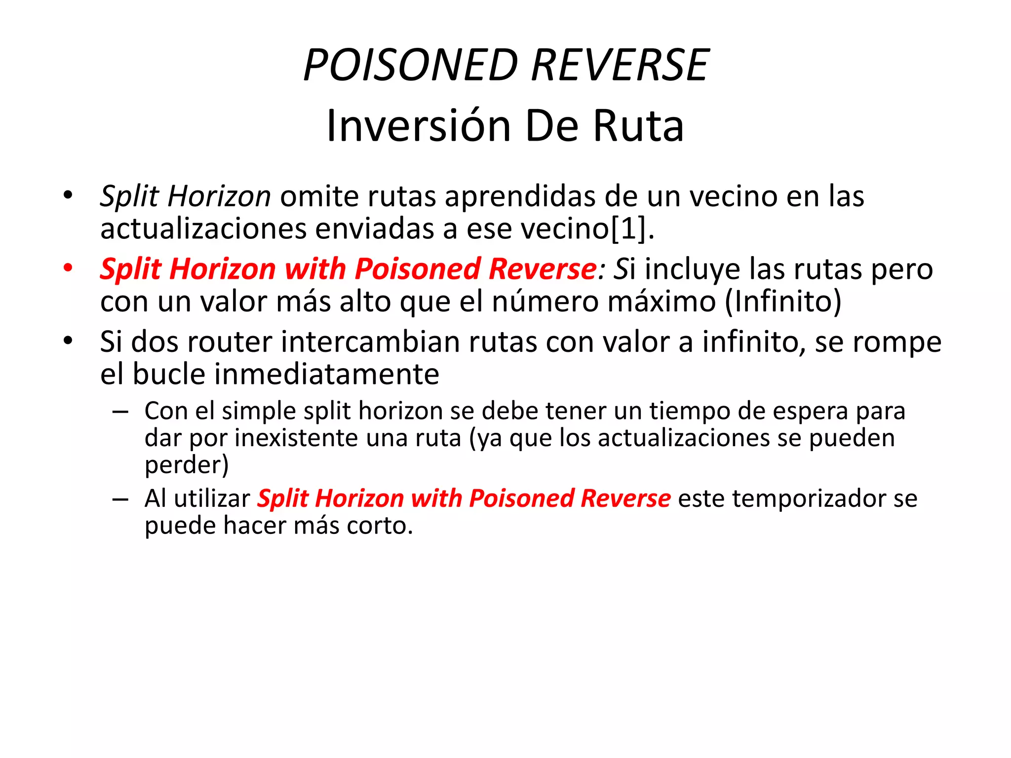 POISONED REVERSE
Inversión De Ruta
• Split Horizon omite rutas aprendidas de un vecino en las
actualizaciones enviadas a ese vecino[1].
• Split Horizon with Poisoned Reverse: Si incluye las rutas pero
con un valor más alto que el número máximo (Infinito)
• Si dos router intercambian rutas con valor a infinito, se rompe
el bucle inmediatamente
– Con el simple split horizon se debe tener un tiempo de espera para
dar por inexistente una ruta (ya que los actualizaciones se pueden
perder)
– Al utilizar Split Horizon with Poisoned Reverse este temporizador se
puede hacer más corto.
 