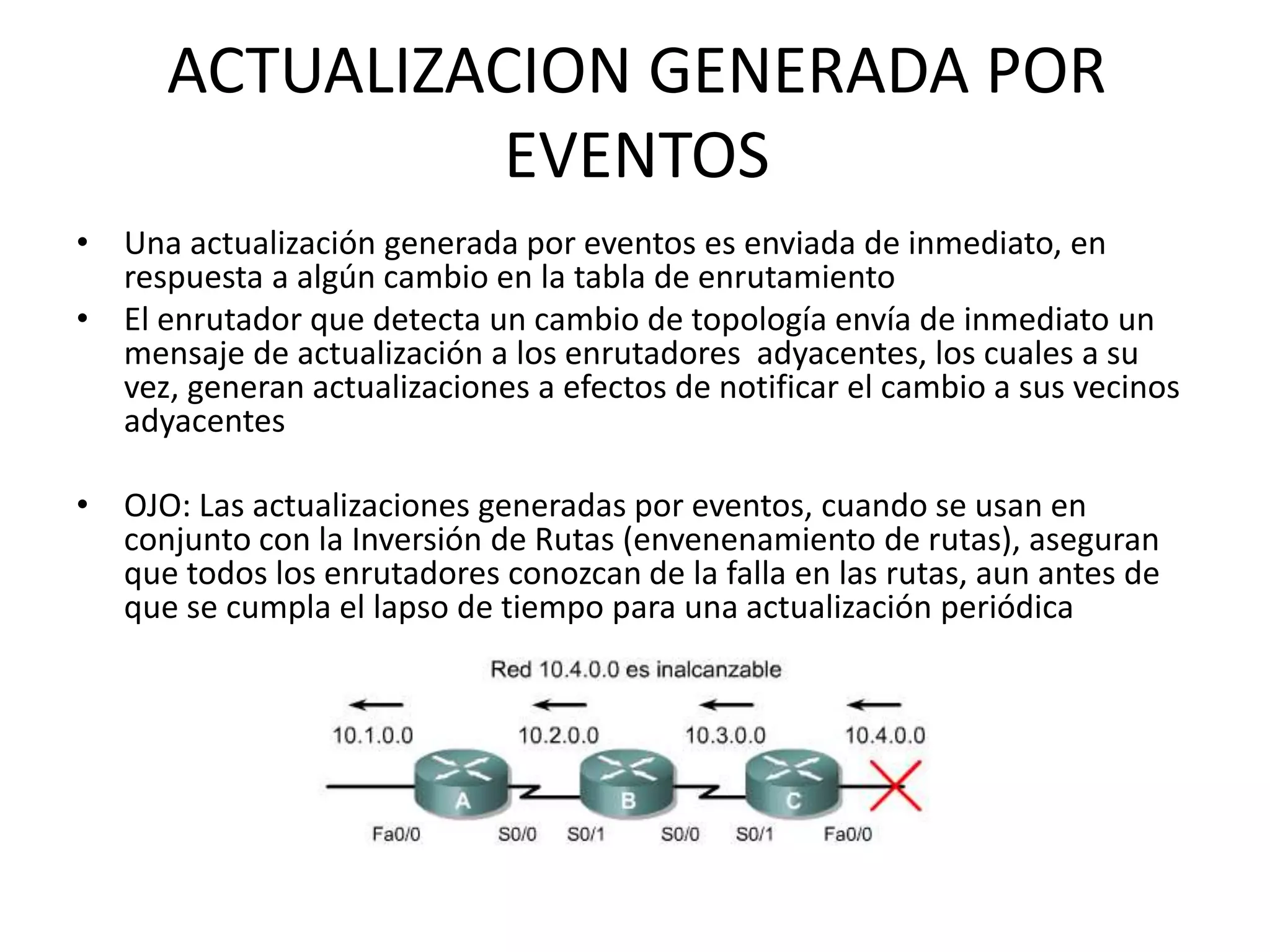 ACTUALIZACION GENERADA POR
EVENTOS
• Una actualización generada por eventos es enviada de inmediato, en
respuesta a algún cambio en la tabla de enrutamiento
• El enrutador que detecta un cambio de topología envía de inmediato un
mensaje de actualización a los enrutadores adyacentes, los cuales a su
vez, generan actualizaciones a efectos de notificar el cambio a sus vecinos
adyacentes
• OJO: Las actualizaciones generadas por eventos, cuando se usan en
conjunto con la Inversión de Rutas (envenenamiento de rutas), aseguran
que todos los enrutadores conozcan de la falla en las rutas, aun antes de
que se cumpla el lapso de tiempo para una actualización periódica
 
