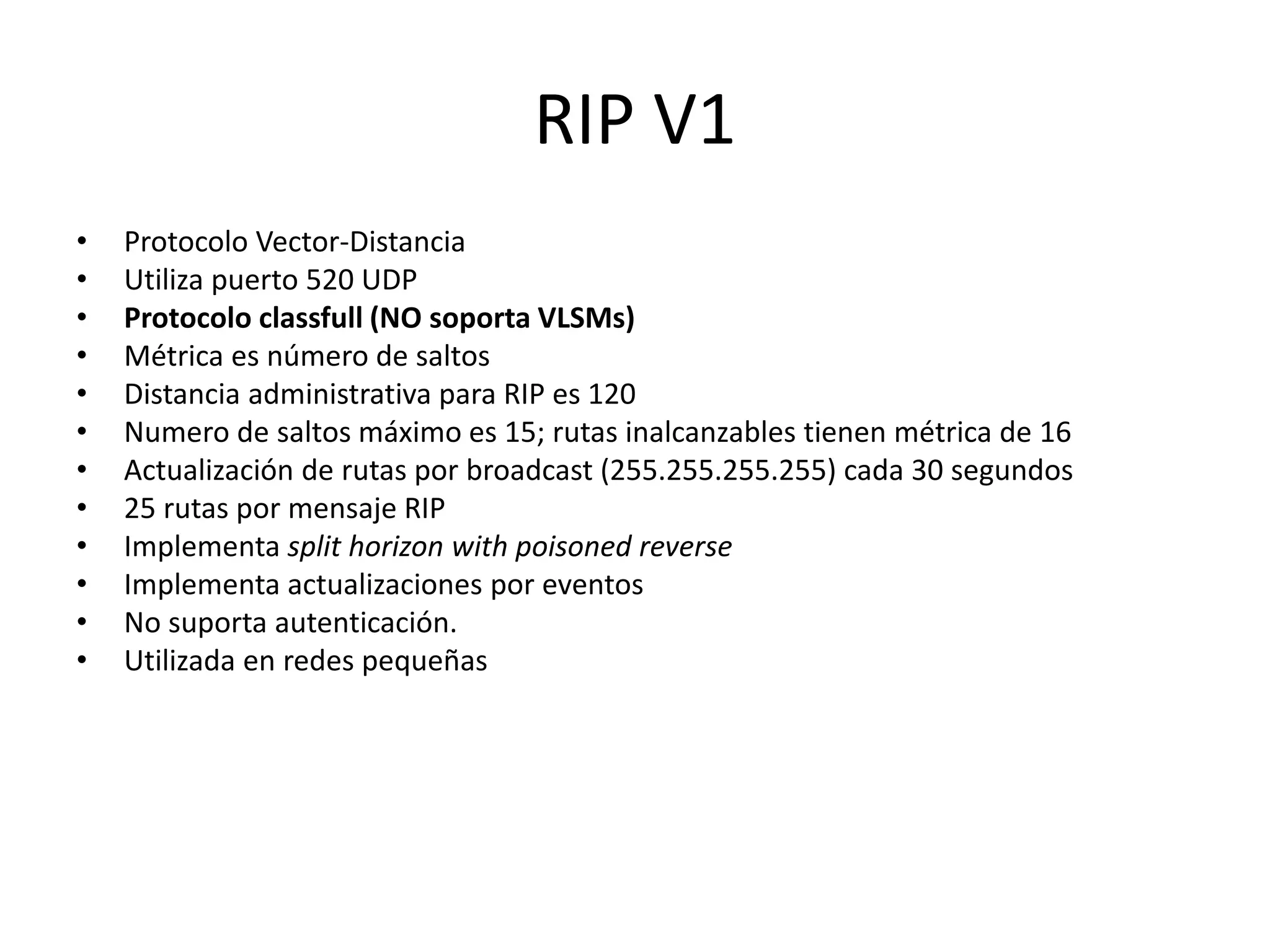 RIP V1
• Protocolo Vector-Distancia
• Utiliza puerto 520 UDP
• Protocolo classfull (NO soporta VLSMs)
• Métrica es número de saltos
• Distancia administrativa para RIP es 120
• Numero de saltos máximo es 15; rutas inalcanzables tienen métrica de 16
• Actualización de rutas por broadcast (255.255.255.255) cada 30 segundos
• 25 rutas por mensaje RIP
• Implementa split horizon with poisoned reverse
• Implementa actualizaciones por eventos
• No suporta autenticación.
• Utilizada en redes pequeñas
 