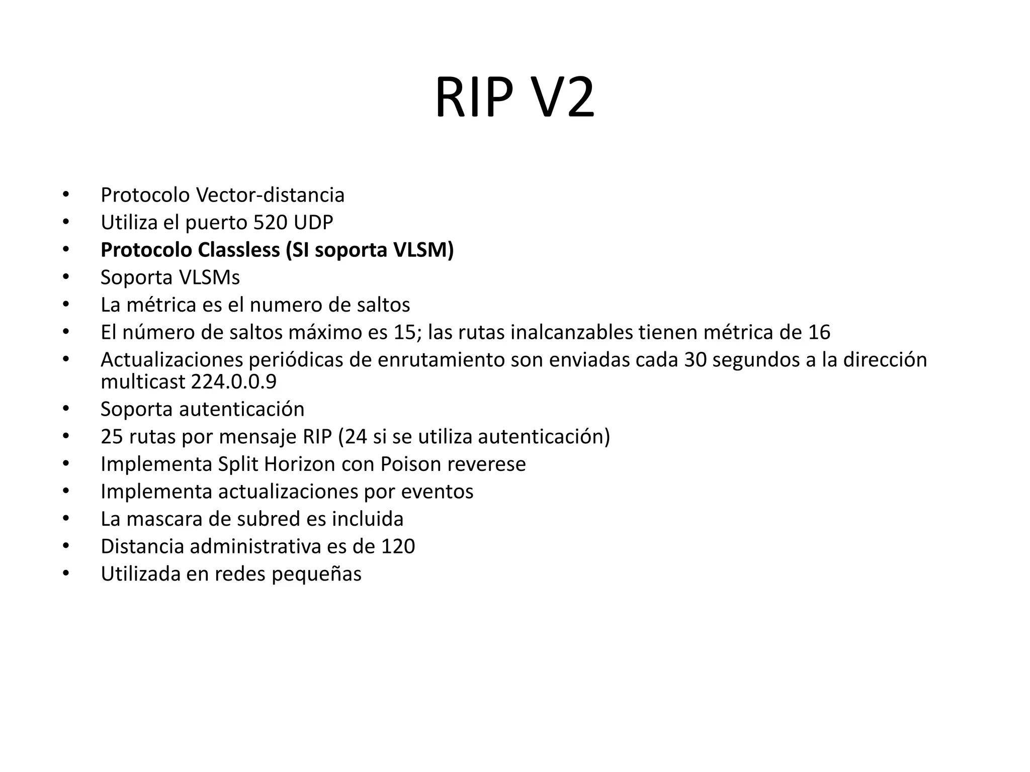 RIP V2
• Protocolo Vector-distancia
• Utiliza el puerto 520 UDP
• Protocolo Classless (SI soporta VLSM)
• Soporta VLSMs
• La métrica es el numero de saltos
• El número de saltos máximo es 15; las rutas inalcanzables tienen métrica de 16
• Actualizaciones periódicas de enrutamiento son enviadas cada 30 segundos a la dirección
multicast 224.0.0.9
• Soporta autenticación
• 25 rutas por mensaje RIP (24 si se utiliza autenticación)
• Implementa Split Horizon con Poison reverese
• Implementa actualizaciones por eventos
• La mascara de subred es incluida
• Distancia administrativa es de 120
• Utilizada en redes pequeñas
 