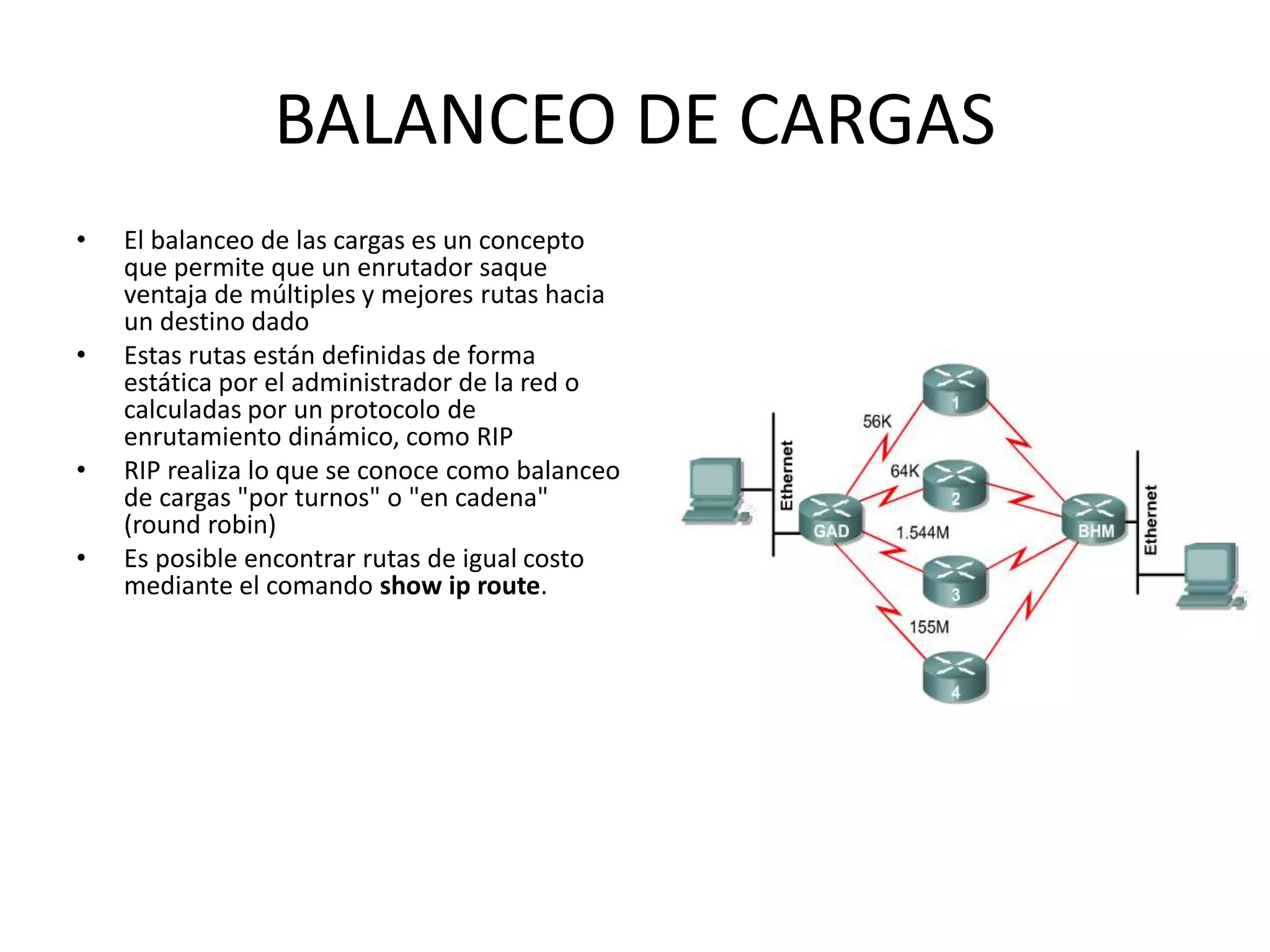 BALANCEO DE CARGAS
• El balanceo de las cargas es un concepto
que permite que un enrutador saque
ventaja de múltiples y mejores rutas hacia
un destino dado
• Estas rutas están definidas de forma
estática por el administrador de la red o
calculadas por un protocolo de
enrutamiento dinámico, como RIP
• RIP realiza lo que se conoce como balanceo
de cargas "por turnos" o "en cadena"
(round robin)
• Es posible encontrar rutas de igual costo
mediante el comando show ip route.
 