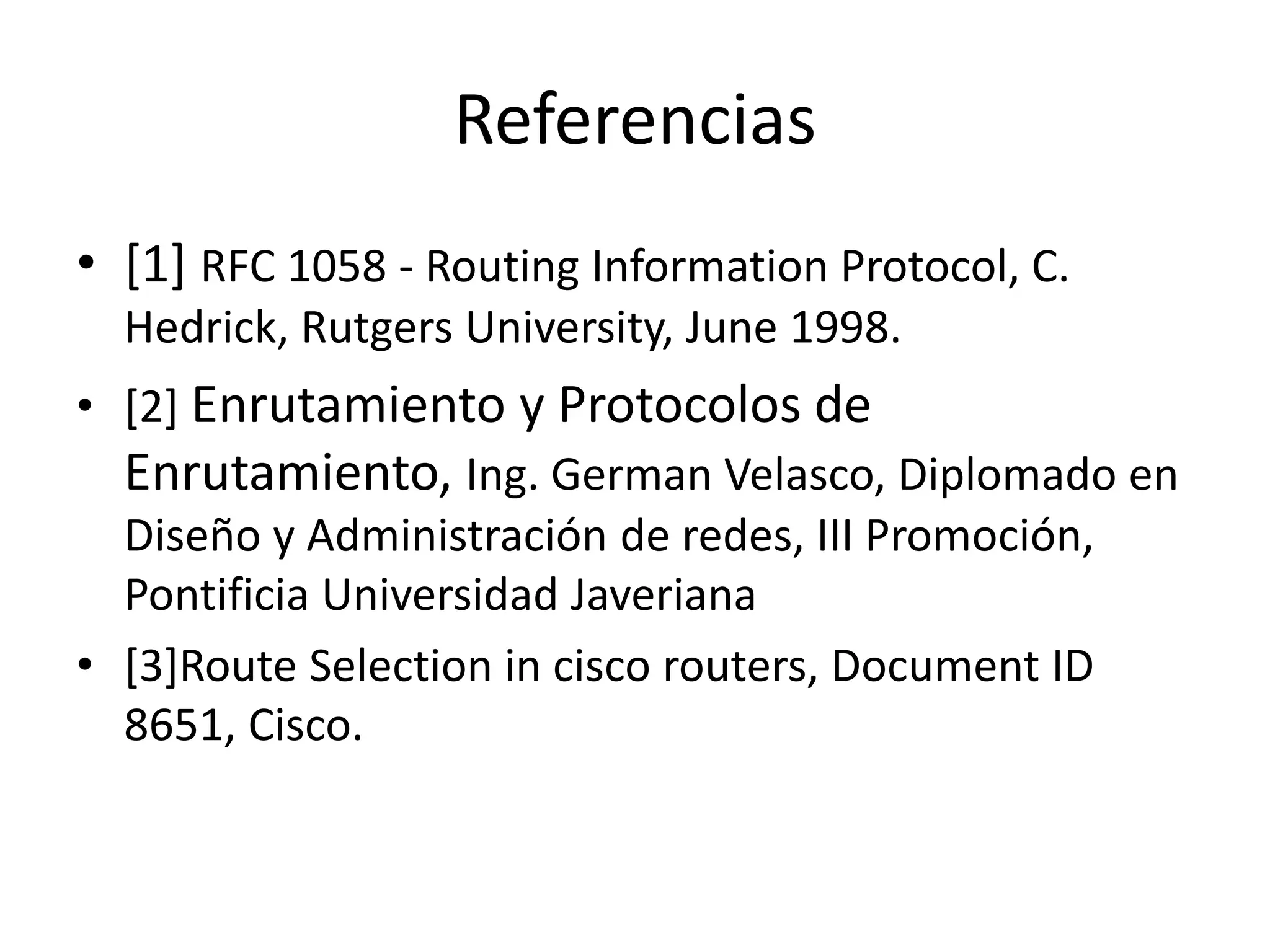 Referencias
• [1] RFC 1058 - Routing Information Protocol, C.
Hedrick, Rutgers University, June 1998.
• [2] Enrutamiento y Protocolos de
Enrutamiento, Ing. German Velasco, Diplomado en
Diseño y Administración de redes, III Promoción,
Pontificia Universidad Javeriana
• [3]Route Selection in cisco routers, Document ID
8651, Cisco.
 