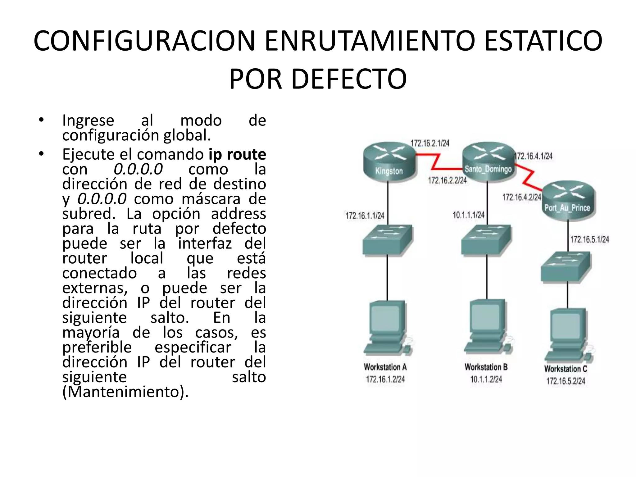 CONFIGURACION ENRUTAMIENTO ESTATICO
POR DEFECTO
• Ingrese al modo de
configuración global.
• Ejecute el comando ip route
con 0.0.0.0 como la
dirección de red de destino
y 0.0.0.0 como máscara de
subred. La opción address
para la ruta por defecto
puede ser la interfaz del
router local que está
conectado a las redes
externas, o puede ser la
dirección IP del router del
siguiente salto. En la
mayoría de los casos, es
preferible especificar la
dirección IP del router del
siguiente salto
(Mantenimiento).
 