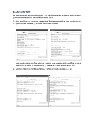 Enrutamiento OSPF
En este haremos los mismos pasos que se realizaron en el primer enrutamiento
(Enrutamiento Estático) omitiendo el último paso.
1.- Aquí se utilizara el comando router ospf 1 para poder realizar este enrutamiento.
Lo que haremos se tiene que hacer con ambos routers:
Usamos la misma configuracion de routers, pc y servidor, solo modificaremos al
momento de hacer el enrutamiento, y es que ahora se realizara con RIP
2.- Utilizaremos el comando router rip, y añadiremos las direcciones ip:
 