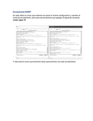 Enrutamiento EIGRP
En este último lo único que haremos es hacer la misma configuración y cambiar el
modo de enrutamiento, pero para eso tendremos que agregar el siguiente comando,
router eigrp 10
Y esto sería lo único que tenemos hacer para terminar con este enrutamiento.
 
