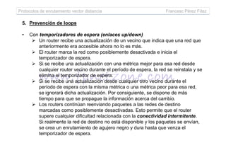 Protocolos de enrutamiento vector distancia Francesc Pérez Fdez
5. Prevención de loops
• Con temporizadores de espera (enlaces up/down)
Un router recibe una actualización de un vecino que indica que una red que
anteriormente era accesible ahora no lo es más.
El router marca la red como posiblemente desactivada e inicia el
temporizador de espera.
Si se recibe una actualización con una métrica mejor para esa red desde
cualquier router vecino durante el período de espera, la red se reinstala y se
elimina el temporizador de espera.
Si se recibe una actualización desde cualquier otro vecino durante elSi se recibe una actualización desde cualquier otro vecino durante el
período de espera con la misma métrica o una métrica peor para esa red,
se ignorará dicha actualización. Por consiguiente, se dispone de más
tiempo para que se propague la información acerca del cambio.
Los routers continúan reenviando paquetes a las redes de destino
marcadas como posiblemente desactivadas. Esto permite que el router
supere cualquier dificultad relacionada con la conectividad intermitente.
Si realmente la red de destino no está disponible y los paquetes se envían,
se crea un enrutamiento de agujero negro y dura hasta que venza el
temporizador de espera.
 