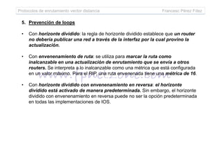 Protocolos de enrutamiento vector distancia Francesc Pérez Fdez
5. Prevención de loops
• Con horizonte dividido: la regla de horizonte dividido establece que un router
no debería publicar una red a través de la interfaz por la cual provino la
actualización.
• Con envenenamiento de ruta: se utiliza para marcar la ruta como
inalcanzable en una actualización de enrutamiento que se envía a otros
routers. Se interpreta a lo inalcanzable como una métrica que está configurada
en un valor máximo. Para el RIP, una ruta envenenada tiene una métrica de 16.
• Con horizonte dividido con envenenamiento en reversa: el horizonte
dividido está activado de manera predeterminada. Sin embargo, el horizonte
dividido con envenenamiento en reversa puede no ser la opción predeterminada
en todas las implementaciones de IOS.
 