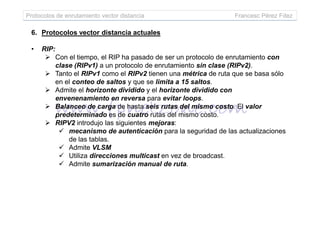 Protocolos de enrutamiento vector distancia Francesc Pérez Fdez
6. Protocolos vector distancia actuales
• RIP:
Con el tiempo, el RIP ha pasado de ser un protocolo de enrutamiento con
clase (RIPv1) a un protocolo de enrutamiento sin clase (RIPv2).
Tanto el RIPv1 como el RIPv2 tienen una métrica de ruta que se basa sólo
en el conteo de saltos y que se limita a 15 saltos.
Admite el horizonte dividido y el horizonte dividido con
envenenamiento en reversa para evitar loops.
Balanceo de carga de hasta seis rutas del mismo costo. El valor
predeterminado es de cuatro rutas del mismo costo.predeterminado es de cuatro rutas del mismo costo.
RIPV2 introdujo las siguientes mejoras:
mecanismo de autenticación para la seguridad de las actualizaciones
de las tablas.
Admite VLSM
Utiliza direcciones multicast en vez de broadcast.
Admite sumarización manual de ruta.
 