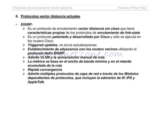 Protocolos de enrutamiento vector distancia Francesc Pérez Fdez
6. Protocolos vector distancia actuales
• EIGRP:
Es un protocolo de enrutamiento vector distancia sin clase que tiene
características propias de los protocolos de enrutamiento de link-state
Es un protocolo patentado y desarrollado por Cisco y sólo se ejecuta en
los routers Cisco.
Triggered updates, no envía actualizaciones
Establecimiento de adyacencia con los routers vecinos utilizando el
protocolo Hello EIGRP
Admite VLSM y la sumarización manual de ruta.Admite VLSM y la sumarización manual de ruta.
La métrica se basa en el ancho de banda mínimo y en el retardo
acumulado de la ruta
Rápida convergencia
Admite múltiples protocolos de capa de red a través de los Módulos
dependientes de protocolos, que incluyen la admisión de IP, IPX y
AppleTalk.
 