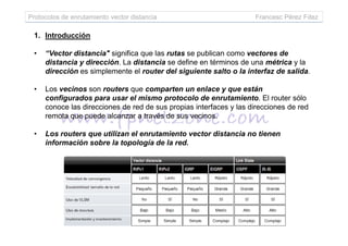 Protocolos de enrutamiento vector distancia Francesc Pérez Fdez
1. Introducción
• “Vector distancia" significa que las rutas se publican como vectores de
distancia y dirección. La distancia se define en términos de una métrica y la
dirección es simplemente el router del siguiente salto o la interfaz de salida.
• Los vecinos son routers que comparten un enlace y que están
configurados para usar el mismo protocolo de enrutamiento. El router sólo
conoce las direcciones de red de sus propias interfaces y las direcciones de red
remota que puede alcanzar a través de sus vecinos.
• Los routers que utilizan el enrutamiento vector distancia no tienen
información sobre la topología de la red.
 