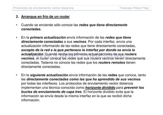 Protocolos de enrutamiento vector distancia Francesc Pérez Fdez
2. Arranque en frío de un router
• Cuando se enciende sólo conoce las redes que tiene directamente
conectadas.
• En la primera actualización envía información de las redes que tiene
directamente conectadas a sus vecinos. Por cada interfaz, envía una
actualización informando de las redes que tiene directamente conectadas,
excepto de la red a la que pertenece la interfaz por donde se envía la
actualización. Cuando recibe las primeras actualizaciones de sus routers
vecinos, el router conoce las redes que sus routers vecinos tienen directamentevecinos, el router conoce las redes que sus routers vecinos tienen directamente
conectadas. Todavía no conoce las redes que los routers remotos tienen
directamente conectadas.
• En la siguiente actualización envía información de las redes que conoce, tanto
las directamente conectadas como las que ha aprendido de sus vecinos
por todas las interfaces. Los protocolos de enrutamiento vector distancia
implementan una técnica conocida como horizonte dividido para prevenir los
bucles de enrutamiento de capa tres. El horizonte dividido evita que la
información se envíe desde la misma interfaz en la que se recibió dicha
información.
 
