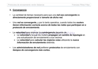 Protocolos de enrutamiento vector distancia Francesc Pérez Fdez
3. Convergencia
• La cantidad de tiempo necesario para que una red sea convergente es
directamente proporcional al tamaño de dicha red.
• Una red es convergente, y por lo tanto operativa, cuando todos los routers
tienen información correcta acerca de todas las redes que participan en e
protocolo de enrutamiento.
• La velocidad para alcanzar la convergencia depende de:
La velocidad a la que los routers propagan un cambio de topología enLa velocidad a la que los routers propagan un cambio de topología en
una actualización de enrutamiento a sus vecinos
La velocidad para calcular las mejores rutas utilizando la nueva
información de enrutamiento obtenida.
• Los administradores de red prefieren protocolos de enrutamiento con
tiempos de convergencia más cortos.
 