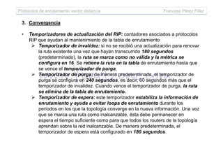 Protocolos de enrutamiento vector distancia Francesc Pérez Fdez
3. Convergencia
• Temporizadores de actualización del RIP: contadores asociados a protocolos
RIP que ayudan al mantenimiento de la tabla de enrutamiento
Temporizador de invalidez: si no se recibió una actualización para renovar
la ruta existente una vez que hayan transcurrido 180 segundos
(predeterminado), la ruta se marca como no válida y la métrica se
configura en 16. Se retiene la ruta en la tabla de enrutamiento hasta que
se vence el temporizador de purga.
Temporizador de purga: de manera predeterminada, el temporizador de
purga se configura en 240 segundos, es decir, 60 segundos más que elpurga se configura en 240 segundos, es decir, 60 segundos más que el
temporizador de invalidez. Cuando vence el temporizador de purga, la ruta
se elimina de la tabla de enrutamiento.
Temporizador de espera: este temporizador estabiliza la información de
enrutamiento y ayuda a evitar loops de enrutamiento durante los
períodos en los que la topología converge en la nueva información. Una vez
que se marca una ruta como inalcanzable, ésta debe permanecer en
espera el tiempo suficiente como para que todos los routers de la topología
aprendan sobre la red inalcanzable. De manera predeterminada, el
temporizador de espera está configurado en 180 segundos.
 